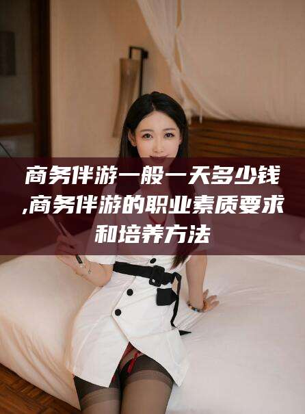 芜湖商务伴游一般一天多少钱,商务伴游的职业素质要求和培养方法