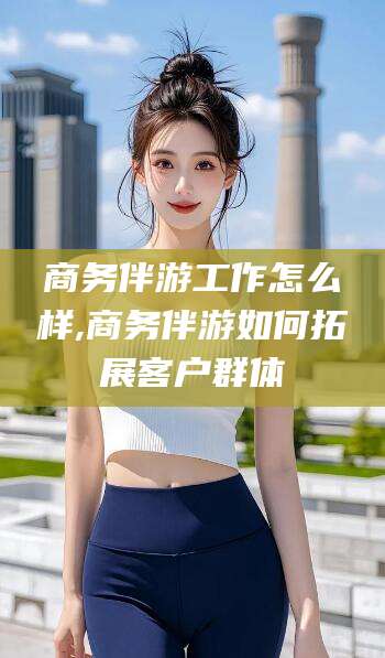 芜湖商务伴游工作怎么样,商务伴游如何拓展客户群体