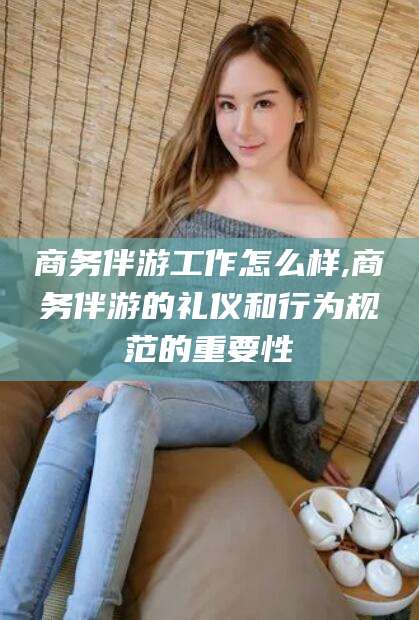 芜湖商务伴游工作怎么样,商务伴游的礼仪和行为规范的重要性