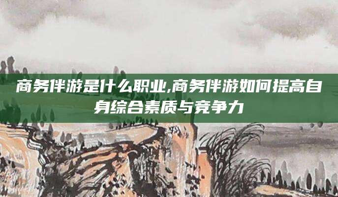 芜湖商务伴游是什么职业,商务伴游如何提高自身综合素质与竞争力