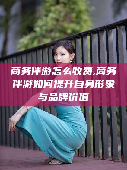 芜湖商务伴游怎么收费,商务伴游如何提升自身形象与品牌价值
