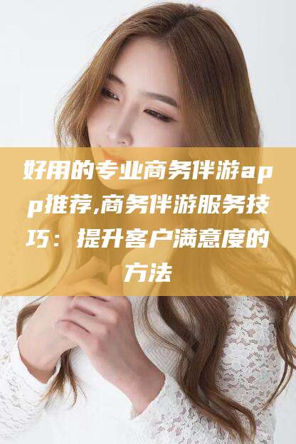 芜湖好用的专业商务伴游app推荐,商务伴游服务技巧：提升客户满意度的方法