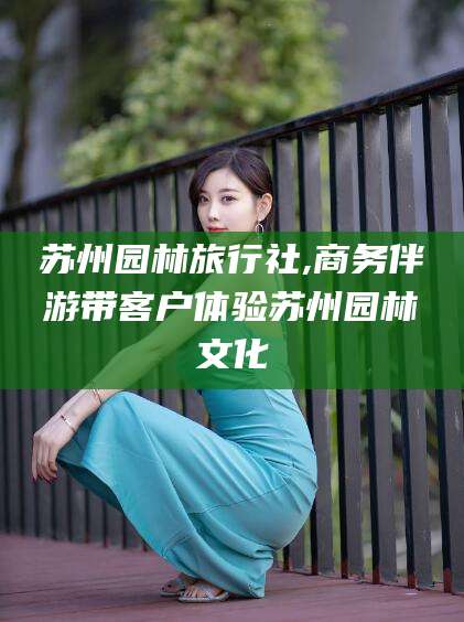 芜湖苏州园林旅行社,商务伴游带客户体验苏州园林文化