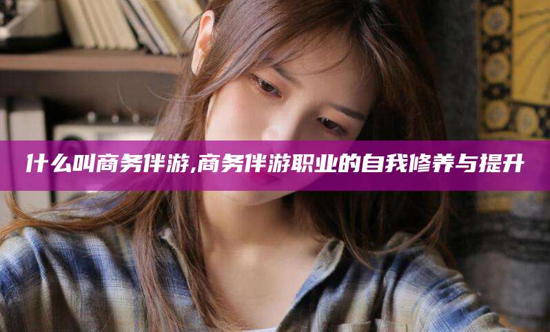 芜湖什么叫商务伴游,商务伴游职业的自我修养与提升