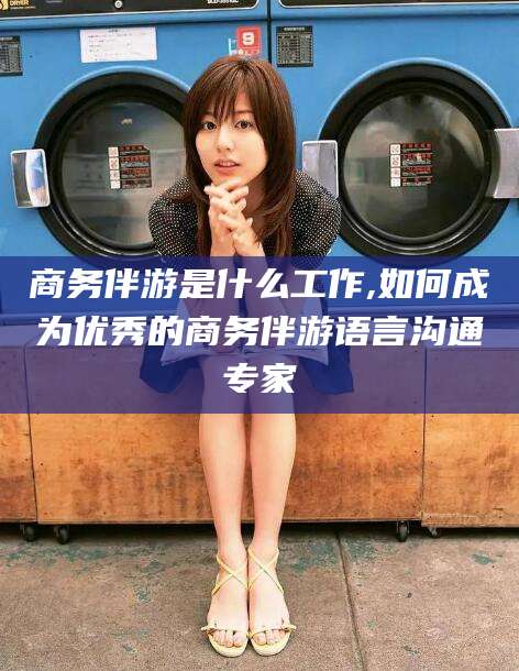 芜湖商务伴游是什么工作,如何成为优秀的商务伴游语言沟通专家