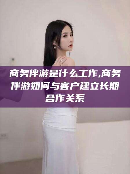 芜湖商务伴游是什么工作,商务伴游如何与客户建立长期合作关系