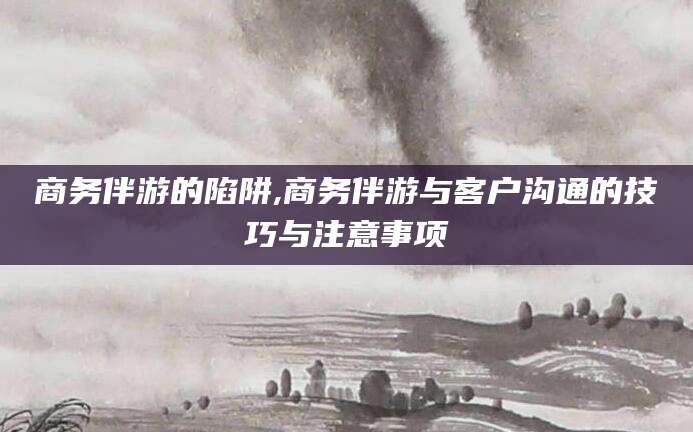 芜湖商务伴游的陷阱,商务伴游与客户沟通的技巧与注意事项