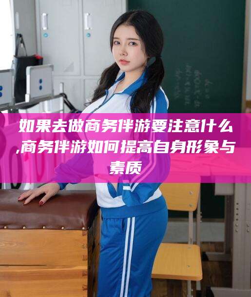 芜湖如果去做商务伴游要注意什么,商务伴游如何提高自身形象与素质
