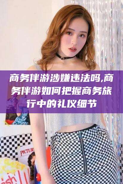 芜湖商务伴游涉嫌违法吗,商务伴游如何把握商务旅行中的礼仪细节