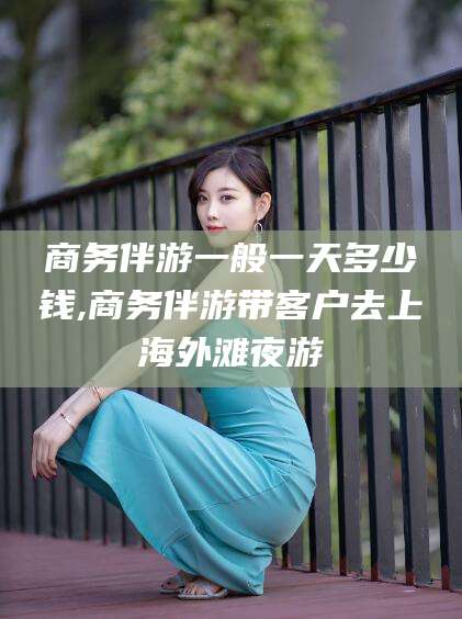 芜湖商务伴游一般一天多少钱,商务伴游带客户去上海外滩夜游