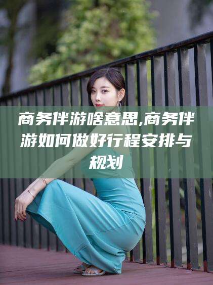 芜湖商务伴游啥意思,商务伴游如何做好行程安排与规划