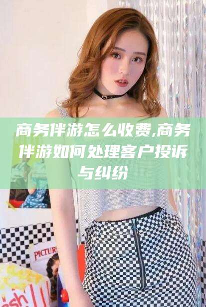 芜湖商务伴游怎么收费,商务伴游如何处理客户投诉与纠纷