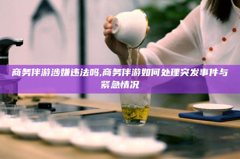 芜湖商务伴游涉嫌违法吗,商务伴游如何处理突发事件与紧急情况