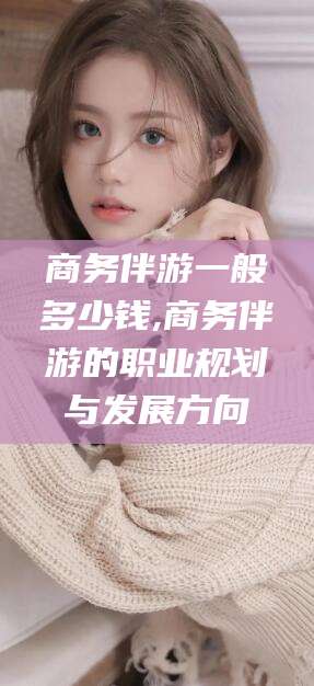 芜湖商务伴游一般多少钱,商务伴游的职业规划与发展方向