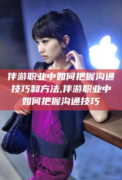 芜湖伴游职业中如何把握沟通技巧和方法,伴游职业中如何把握沟通技巧