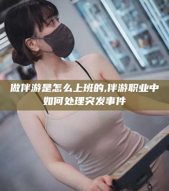 芜湖做伴游是怎么上班的,伴游职业中如何处理突发事件