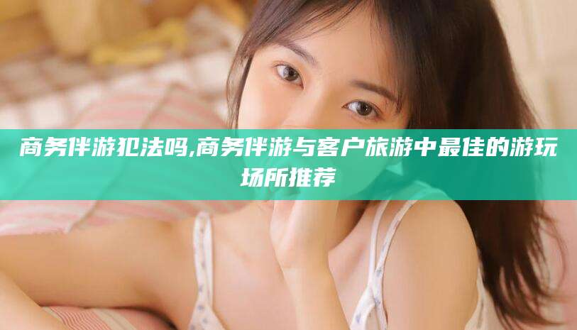 芜湖商务伴游犯法吗,商务伴游与客户旅游中最佳的游玩场所推荐