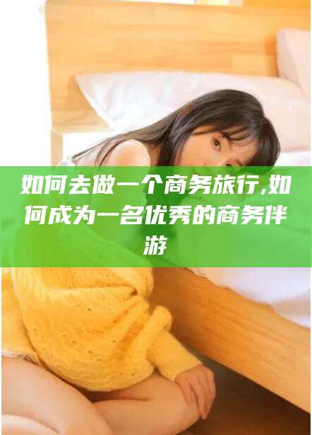 芜湖如何去做一个商务旅行,如何成为一名优秀的商务伴游