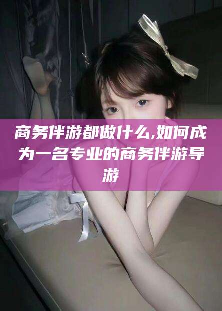 芜湖商务伴游都做什么,如何成为一名专业的商务伴游导游
