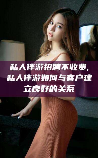 芜湖私人伴游招聘不收费,私人伴游如何与客户建立良好的关系