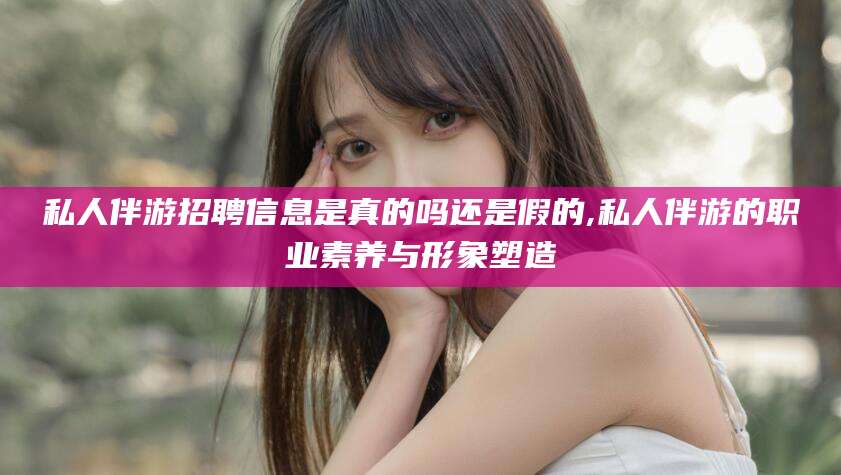 芜湖私人伴游招聘信息是真的吗还是假的,私人伴游的职业素养与形象塑造