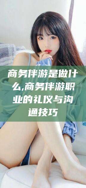 芜湖商务伴游是做什么,商务伴游职业的礼仪与沟通技巧