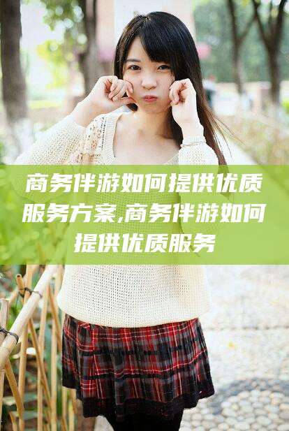 芜湖商务伴游如何提供优质服务方案,商务伴游如何提供优质服务