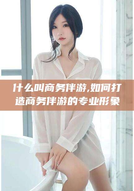 芜湖什么叫商务伴游,如何打造商务伴游的专业形象