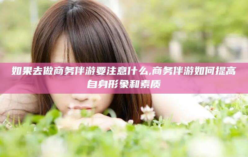 芜湖如果去做商务伴游要注意什么,商务伴游如何提高自身形象和素质