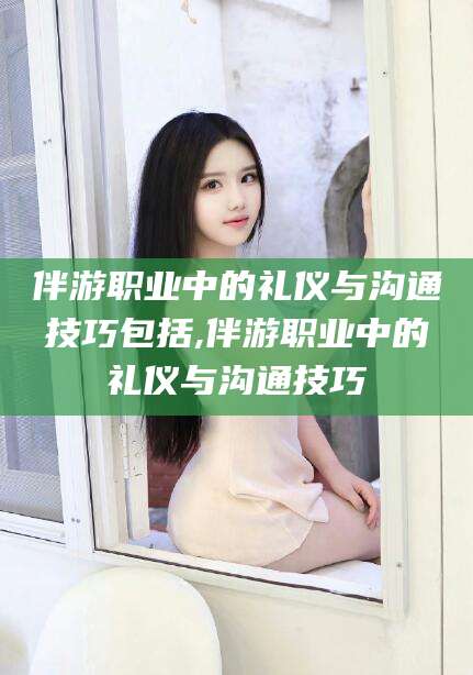 芜湖伴游职业中的礼仪与沟通技巧包括,伴游职业中的礼仪与沟通技巧
