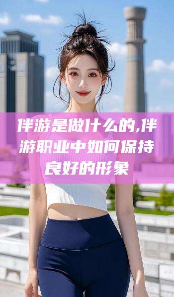 芜湖伴游是做什么的,伴游职业中如何保持良好的形象