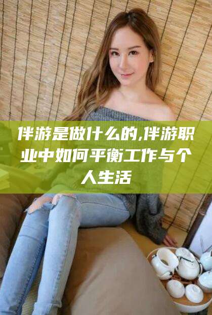 芜湖伴游是做什么的,伴游职业中如何平衡工作与个人生活