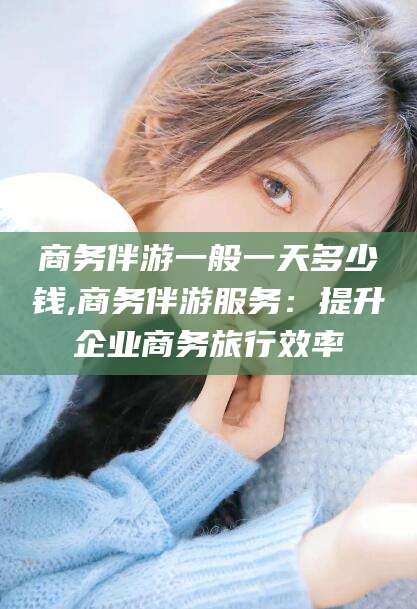 芜湖商务伴游一般一天多少钱,商务伴游服务：提升企业商务旅行效率