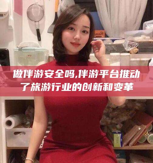 芜湖做伴游安全吗,伴游平台推动了旅游行业的创新和变革