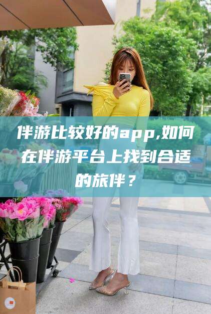芜湖伴游比较好的app,如何在伴游平台上找到合适的旅伴？