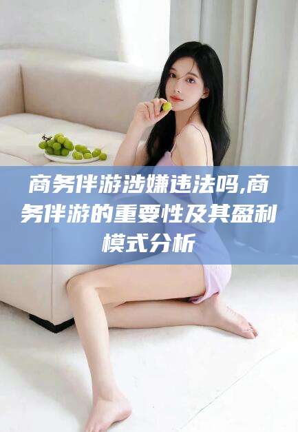 芜湖商务伴游涉嫌违法吗,商务伴游的重要性及其盈利模式分析