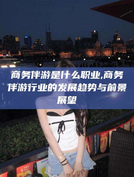 芜湖商务伴游是什么职业,商务伴游行业的发展趋势与前景展望