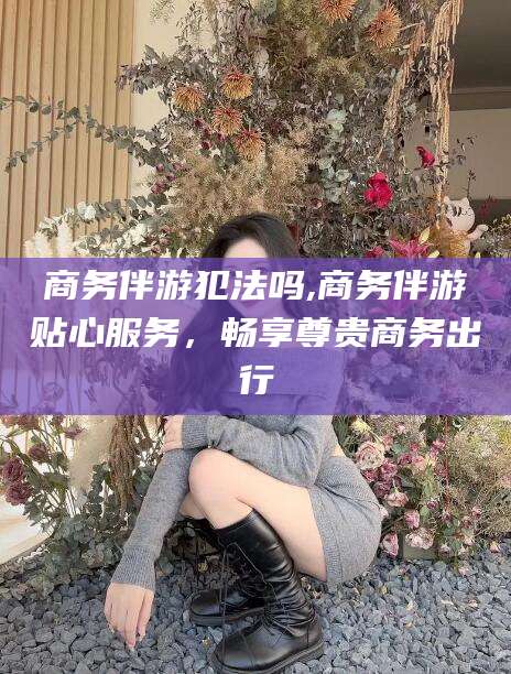 芜湖商务伴游犯法吗,商务伴游贴心服务，畅享尊贵商务出行