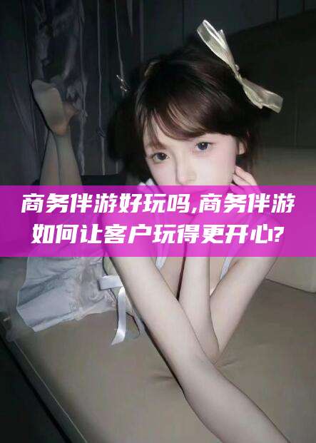 芜湖商务伴游好玩吗,商务伴游如何让客户玩得更开心?