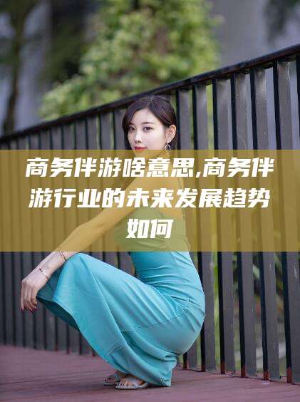 芜湖商务伴游啥意思,商务伴游行业的未来发展趋势如何