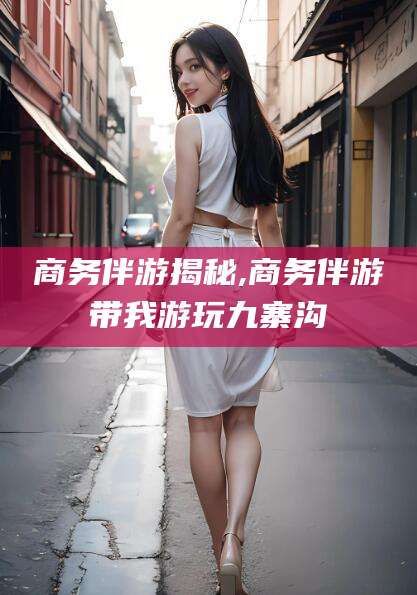 芜湖商务伴游揭秘,商务伴游带我游玩九寨沟
