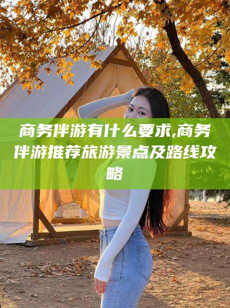 芜湖商务伴游有什么要求,商务伴游推荐旅游景点及路线攻略