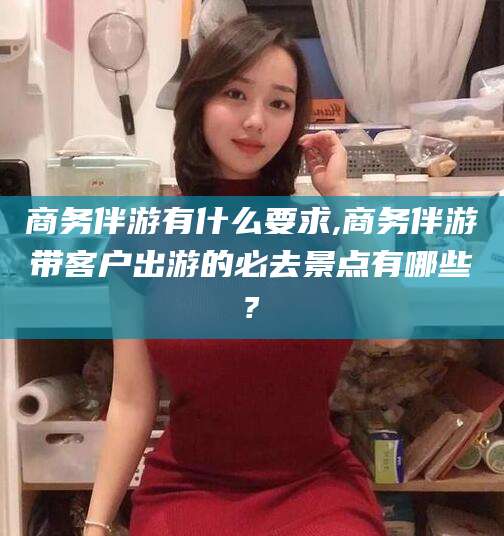 芜湖商务伴游有什么要求,商务伴游带客户出游的必去景点有哪些?