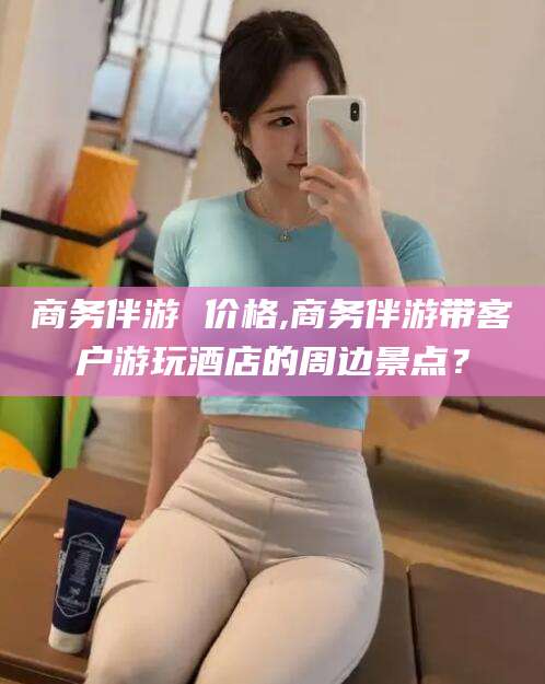 芜湖商务伴游 价格,商务伴游带客户游玩酒店的周边景点？