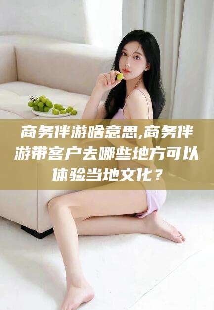 芜湖商务伴游啥意思,商务伴游带客户去哪些地方可以体验当地文化？