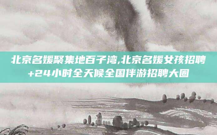 芜湖北京名媛聚集地百子湾,北京名媛女孩招聘+24小时全天候全国伴游招聘大圈