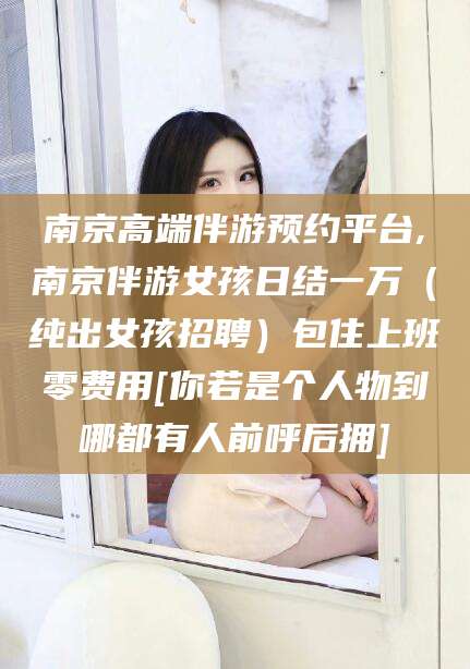 芜湖南京高端伴游预约平台,南京伴游女孩日结一万（纯出女孩招聘）包住上班零费用[你若是个人物到哪都有人前呼后拥]
