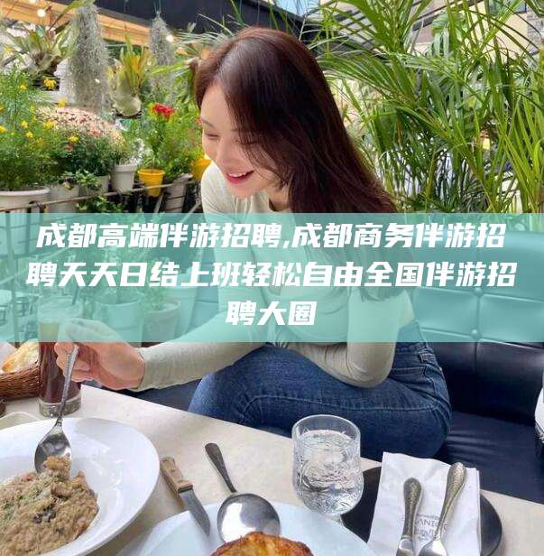 芜湖成都高端伴游招聘,成都商务伴游招聘天天日结上班轻松自由全国伴游招聘大圈