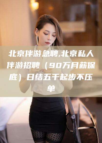 芜湖北京伴游急聘,北京私人伴游招聘（90万月薪保底）日结五千起步不压单