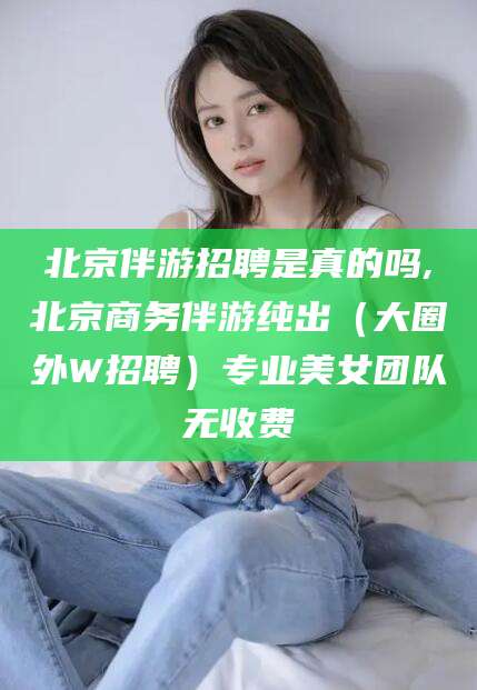 芜湖北京伴游招聘是真的吗,北京商务伴游纯出（大圈外W招聘）专业美女团队无收费